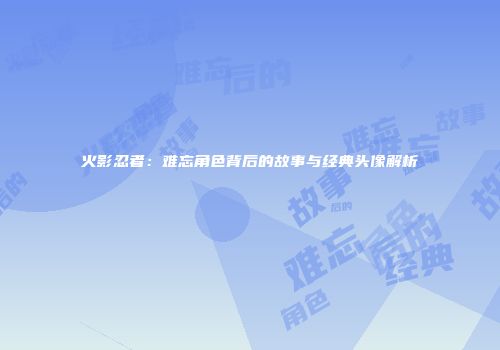 火影忍者：难忘角色背后的故事与经典头像解析