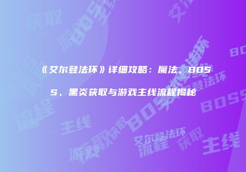 《艾尔登法环》详细攻略：魔法、BOSS、黑炎获取与游戏主线流程揭秘