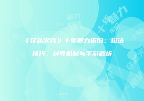 《穿越火线》十年魅力依旧：枪法技巧、封号机制与手游解析