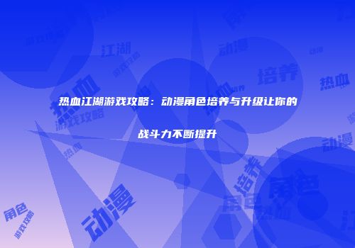 热血江湖游戏攻略：动漫角色培养与升级让你的战斗力不断提升