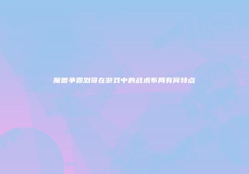 魔兽争霸烈哥在游戏中的战术布局有何特点