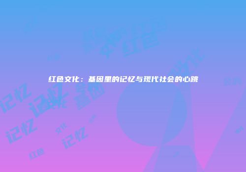 红色文化：基因里的记忆与现代社会的心跳