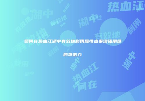 如何在热血江湖中有效地利用属性点来增强角色的攻击力