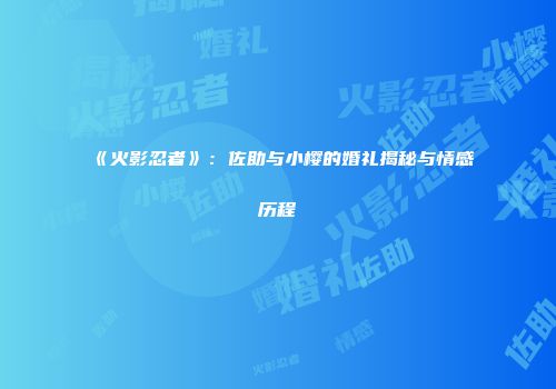 《火影忍者》：佐助与小樱的婚礼揭秘与情感历程