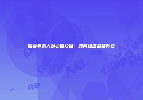 魔兽争霸人剑心图攻略：如何组建最强阵容