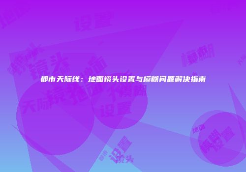 都市天际线：地面镜头设置与模糊问题解决指南