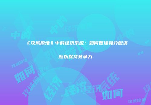 《攻城掠地》中的经济系统：如何管理和分配资源以保持竞争力