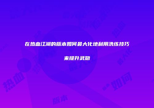 在热血江湖的版本如何最大化地利用洗练技巧来提升武勋