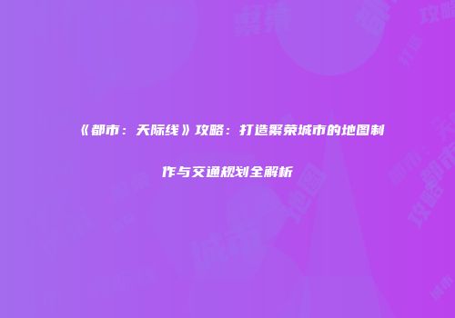 《都市：天际线》攻略：打造繁荣城市的地图制作与交通规划全解析