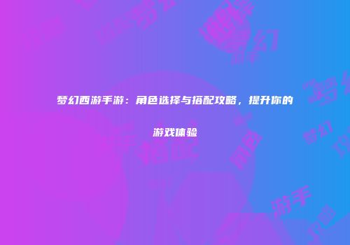 梦幻西游手游：角色选择与搭配攻略，提升你的游戏体验