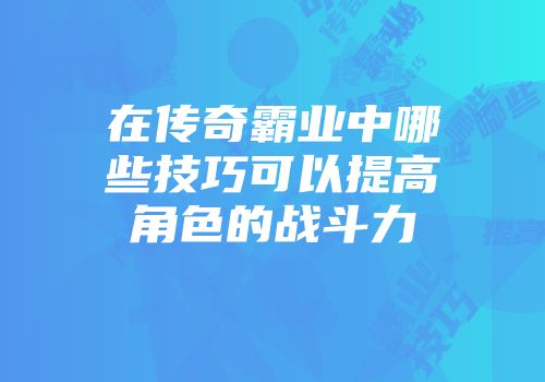 在传奇霸业中哪些技巧可以提高角色的战斗力