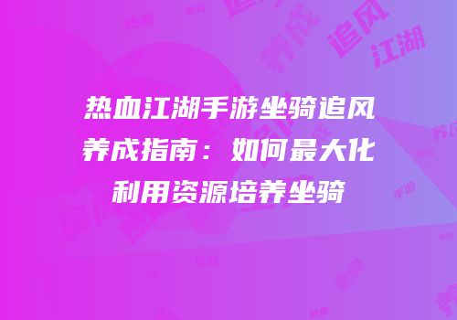 热血江湖手游坐骑追风养成指南：如何最大化利用资源培养坐骑