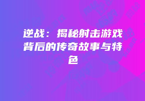 逆战：揭秘射击游戏背后的传奇故事与特色