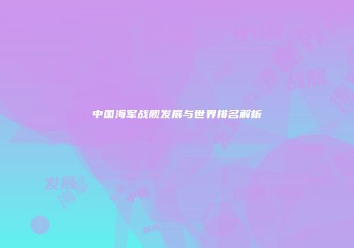 中国海军战舰发展与世界排名解析