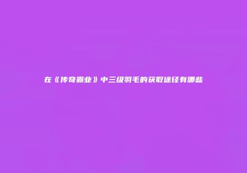 在《传奇霸业》中三级羽毛的获取途径有哪些