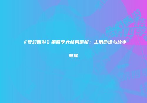 《梦幻西游》第四季大结局解析：主角命运与故事收尾