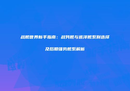 战舰世界新手指南：战列舰与巡洋舰系别选择及后期强势舰系解析