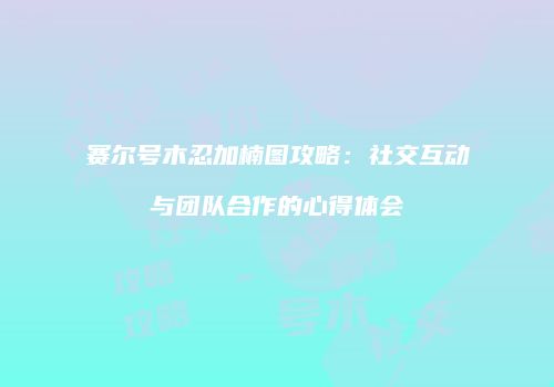 赛尔号木忍加楠图攻略：社交互动与团队合作的心得体会