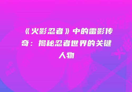《火影忍者》中的雷影传奇：揭秘忍者世界的关键人物
