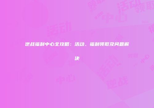 逆战福利中心全攻略：活动、福利领取及问题解决