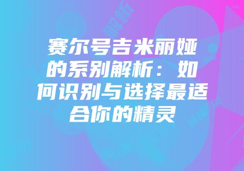 赛尔号吉米丽娅的系别解析：如何识别与选择最适合你的精灵