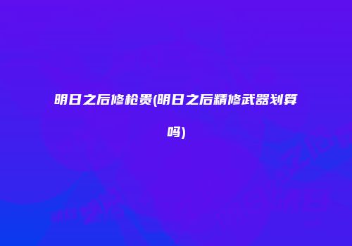 明日之后修枪贵(明日之后精修武器划算吗)