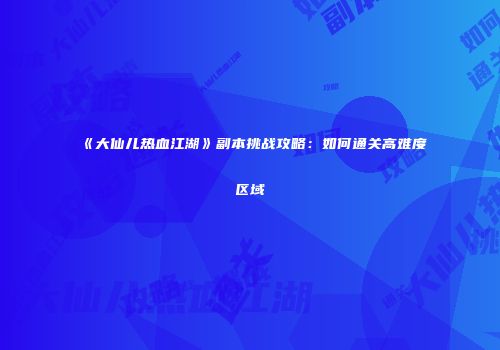 《大仙儿热血江湖》副本挑战攻略：如何通关高难度区域