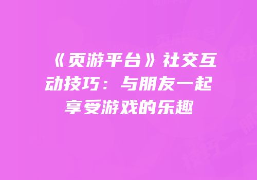 《页游平台》社交互动技巧：与朋友一起享受游戏的乐趣