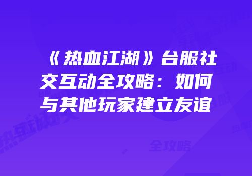 《热血江湖》台服社交互动全攻略：如何与其他玩家建立友谊