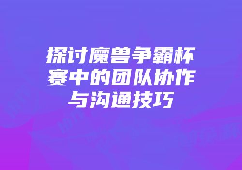 探讨魔兽争霸杯赛中的团队协作与沟通技巧