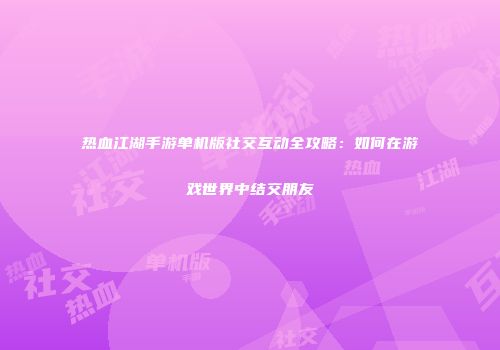 热血江湖手游单机版社交互动全攻略：如何在游戏世界中结交朋友