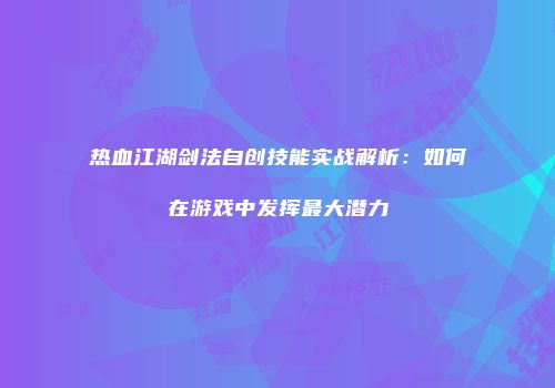 热血江湖剑法自创技能实战解析：如何在游戏中发挥最大潜力