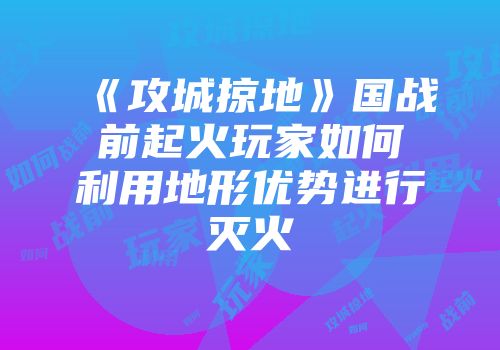 《攻城掠地》国战前起火玩家如何利用地形优势进行灭火