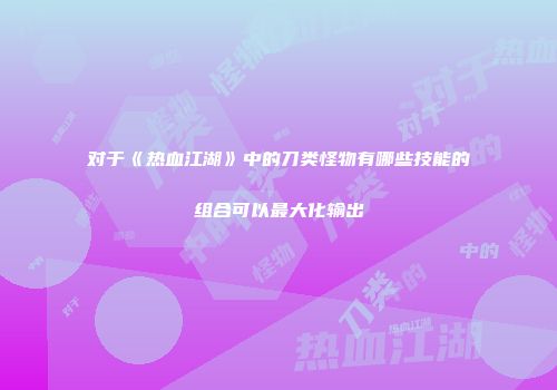 对于《热血江湖》中的刀类怪物有哪些技能的组合可以最大化输出