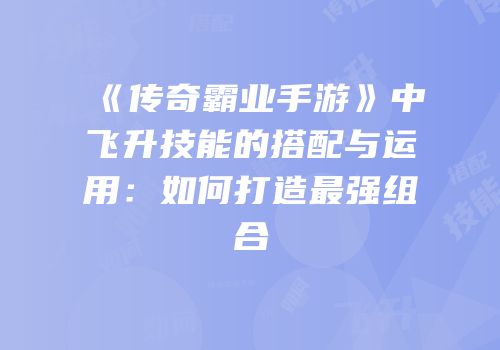 《传奇霸业手游》中飞升技能的搭配与运用：如何打造最强组合