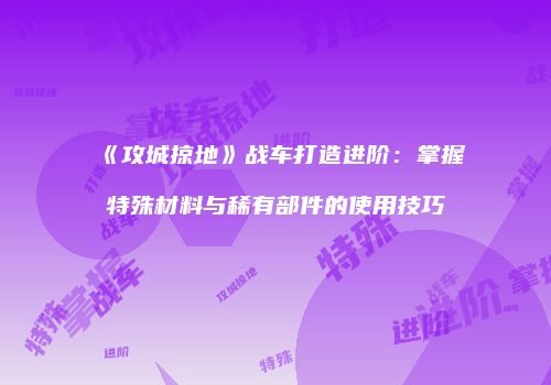 《攻城掠地》战车打造进阶：掌握特殊材料与稀有部件的使用技巧