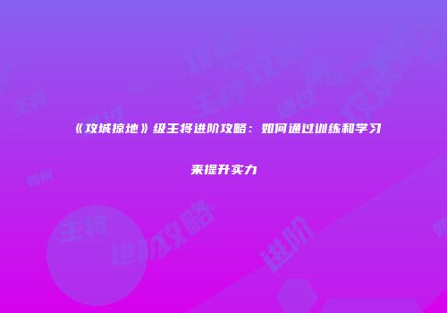 《攻城掠地》级主将进阶攻略：如何通过训练和学习来提升实力