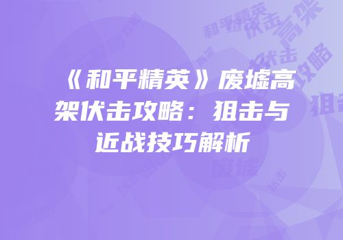 《和平精英》废墟高架伏击攻略：狙击与近战技巧解析