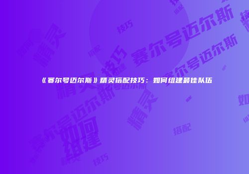 《赛尔号迈尔斯》精灵搭配技巧:如何组建最佳队伍