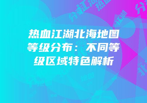 热血江湖北海地图等级分布：不同等级区域特色解析