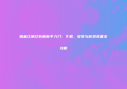 热血江湖红包版新手入门：下载、安装与游戏设置全攻略
