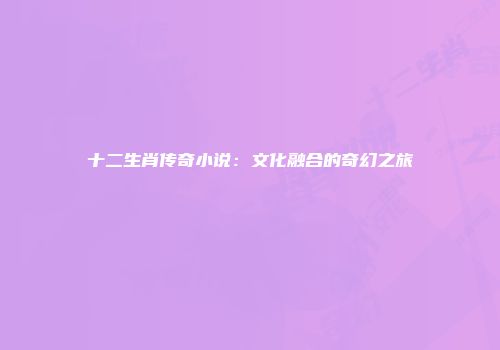 十二生肖传奇小说：文化融合的奇幻之旅