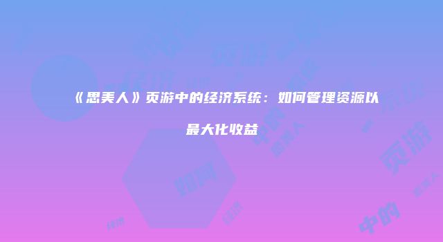 《思美人》页游中的经济系统：如何管理资源以最大化收益