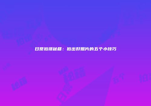 日常拍摄秘籍：拍出好照片的五个小技巧