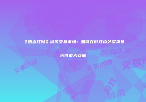 《热血江湖》披风交易市场：如何在游戏内外买卖以获得最大收益