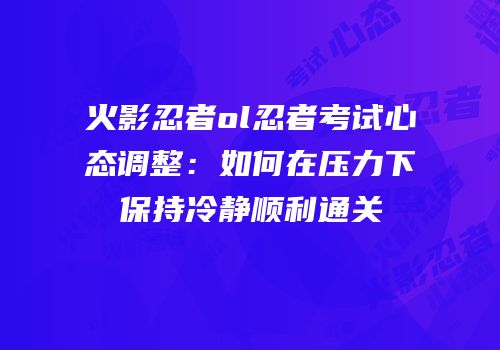 火影忍者ol忍者考试心态调整：如何在压力下保持冷静顺利通关
