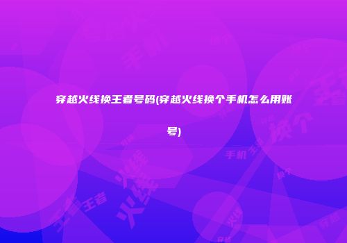 穿越火线换王者号码(穿越火线换个手机怎么用账号)