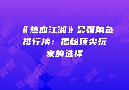 《热血江湖》最强角色排行榜：揭秘顶尖玩家的选择