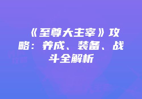 《至尊大主宰》攻略：养成、装备、战斗全解析