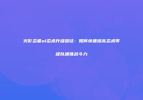 火影忍者ol忍术升级路径：如何快速提高忍术等级以增强战斗力